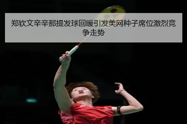 郑钦文辛辛那提发球回暖引发美网种子席位激烈竞争走势